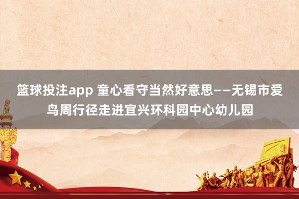 篮球投注app 童心看守当然好意思——无锡市爱鸟周行径走进宜兴环科园中心幼儿园