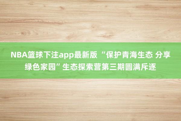 NBA篮球下注app最新版 “保护青海生态 分享绿色家园”生态探索营第三期圆满斥逐