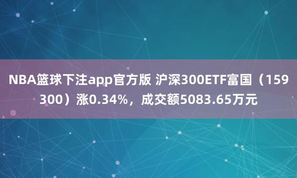 NBA篮球下注app官方版 沪深300ETF富国（159300）涨0.34%，成交额5083.65万元