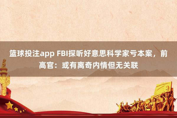 篮球投注app FBI探听好意思科学家亏本案，前高官：或有离奇内情但无关联
