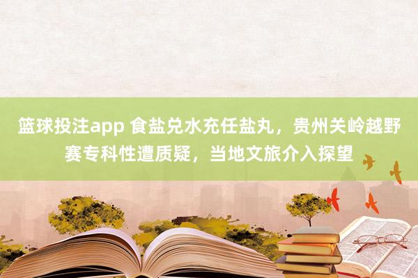 篮球投注app 食盐兑水充任盐丸，贵州关岭越野赛专科性遭质疑，当地文旅介入探望