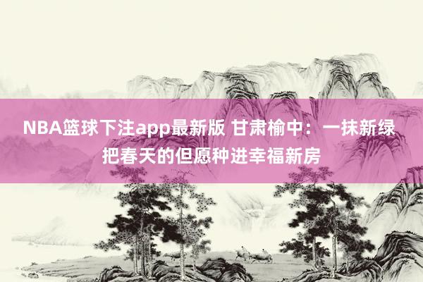 NBA篮球下注app最新版 甘肃榆中：一抹新绿 把春天的但愿种进幸福新房