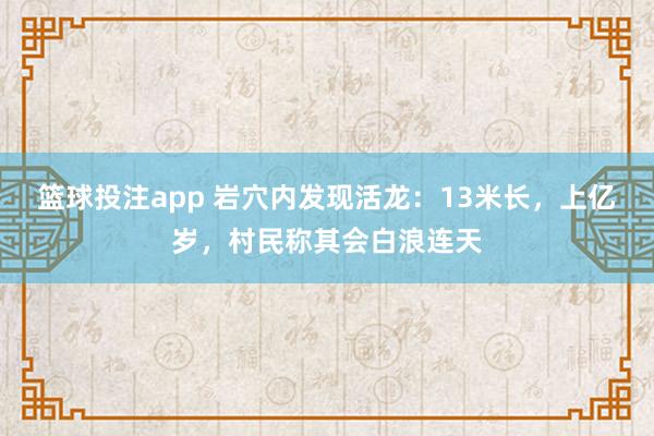 篮球投注app 岩穴内发现活龙：13米长，上亿岁，村民称其会白浪连天