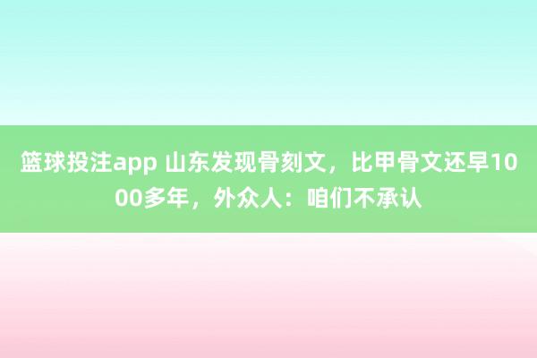 篮球投注app 山东发现骨刻文，比甲骨文还早1000多年，外众人：咱们不承认