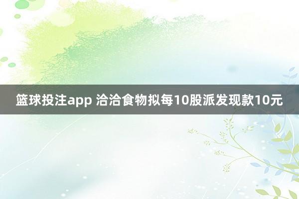 篮球投注app 洽洽食物拟每10股派发现款10元
