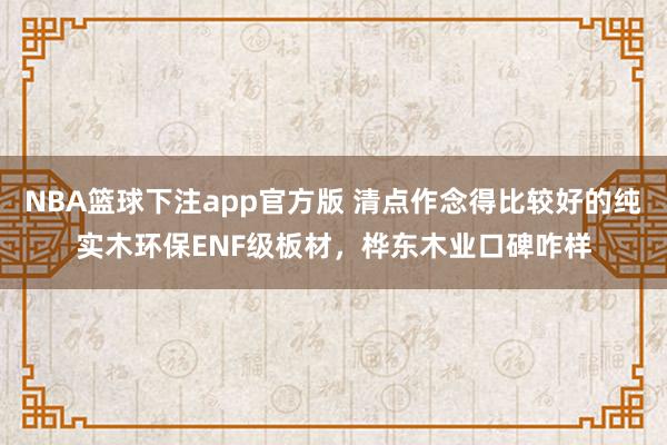NBA篮球下注app官方版 清点作念得比较好的纯实木环保ENF级板材，桦东木业口碑咋样