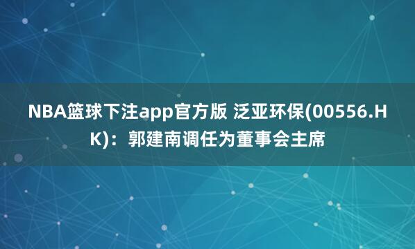NBA篮球下注app官方版 泛亚环保(00556.HK)：郭建南调任为董事会主席
