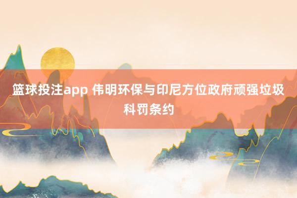 篮球投注app 伟明环保与印尼方位政府顽强垃圾科罚条约