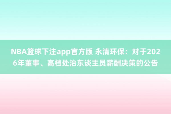 NBA篮球下注app官方版 永清环保：对于2026年董事、高档处治东谈主员薪酬决策的公告