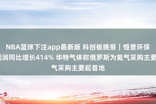 NBA篮球下注app最新版 科创板晚报｜恒誉环保Q1净利润同比增长414% 华特气体称俄罗斯为氦气采购主要起首地