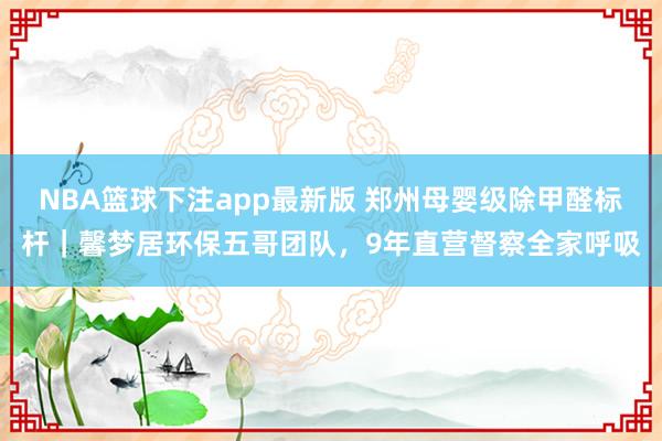 NBA篮球下注app最新版 郑州母婴级除甲醛标杆｜馨梦居环保五哥团队，9年直营督察全家呼吸