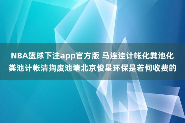 NBA篮球下注app官方版 马连洼计帐化粪池化粪池计帐清掏废池塘北京俊星环保是若何收费的