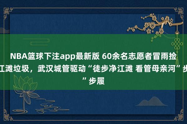 NBA篮球下注app最新版 60余名志愿者冒雨捡拾江滩垃圾，武汉城管驱动“徒步净江滩 看管母亲河”步履