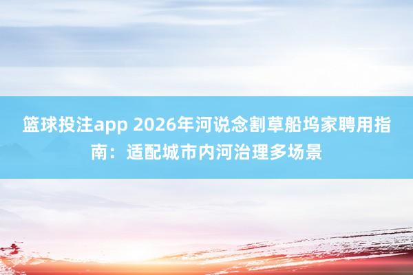 篮球投注app 2026年河说念割草船坞家聘用指南：适配城市内河治理多场景
