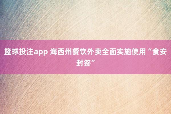 篮球投注app 海西州餐饮外卖全面实施使用“食安封签”