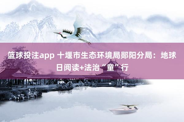 篮球投注app 十堰市生态环境局郧阳分局：地球日阅读+法治“童”行