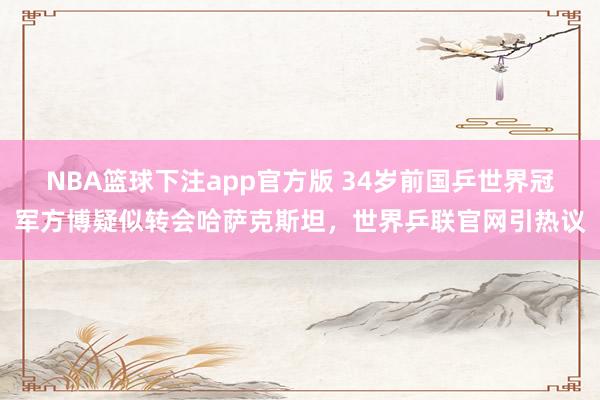 NBA篮球下注app官方版 34岁前国乒世界冠军方博疑似转会哈萨克斯坦，世界乒联官网引热议