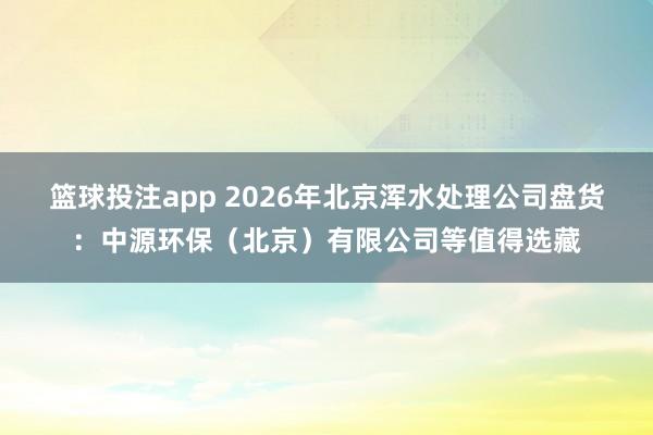 篮球投注app 2026年北京浑水处理公司盘货：中源环保（北京）有限公司等值得选藏