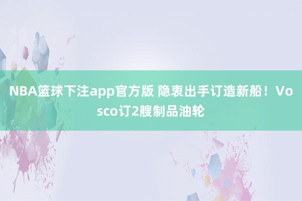 NBA篮球下注app官方版 隐衷出手订造新船！Vosco订2艘制品油轮