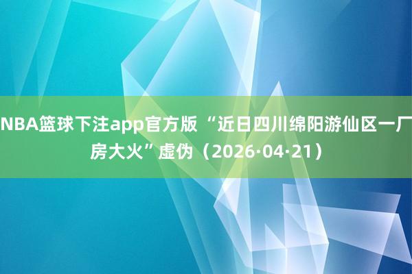 NBA篮球下注app官方版 “近日四川绵阳游仙区一厂房大火”虚伪（2026·04·21）
