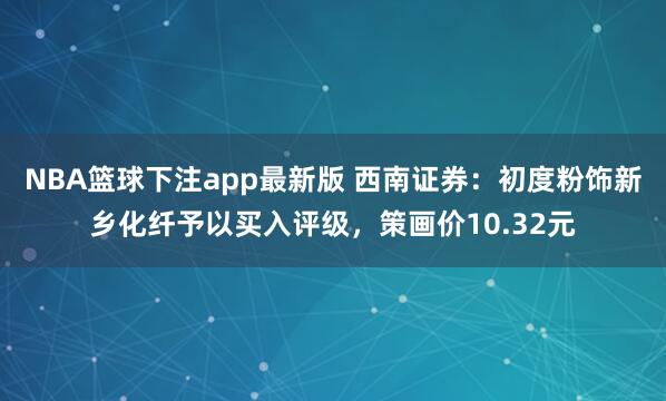 NBA篮球下注app最新版 西南证券：初度粉饰新乡化纤予以买入评级，策画价10.32元