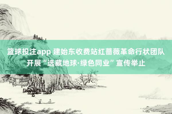 篮球投注app 建始东收费站红蔷薇革命行状团队开展“选藏地球·绿色同业”宣传举止