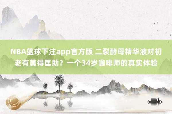 NBA篮球下注app官方版 二裂酵母精华液对初老有莫得匡助？一个34岁咖啡师的真实体验