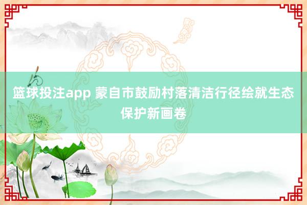 篮球投注app 蒙自市鼓励村落清洁行径绘就生态保护新画卷