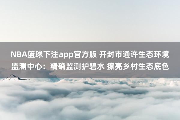 NBA篮球下注app官方版 开封市通许生态环境监测中心：精确监测护碧水 擦亮乡村生态底色