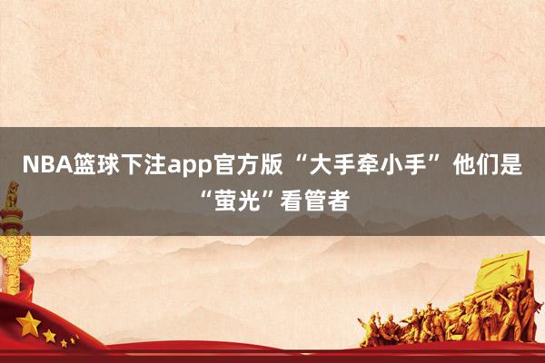 NBA篮球下注app官方版 “大手牵小手” 他们是“萤光”看管者