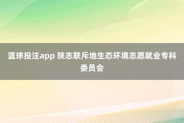 篮球投注app 陕志联斥地生态环境志愿就业专科委员会