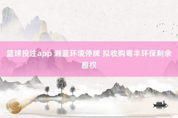 篮球投注app 瀚蓝环境停牌 拟收购粤丰环保剩余股权