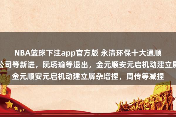 NBA篮球下注app官方版 永清环保十大通顺推动花式生变：高盛公司等新进，阮琇瑜等退出，金元顺安元启机动建立羼杂增捏，周传等减捏