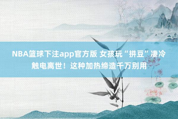 NBA篮球下注app官方版 女孩玩“拼豆”凄冷触电离世！这种加热缔造千万别用