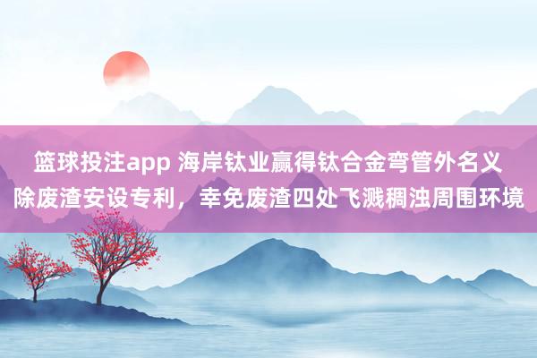篮球投注app 海岸钛业赢得钛合金弯管外名义除废渣安设专利，幸免废渣四处飞溅稠浊周围环境
