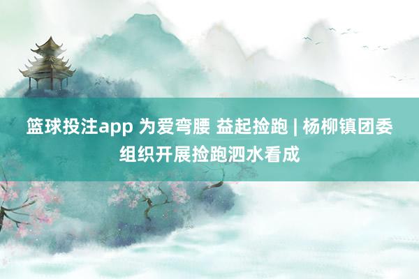 篮球投注app 为爱弯腰 益起捡跑 | 杨柳镇团委组织开展捡跑泗水看成