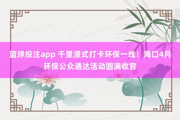 篮球投注app 千里浸式打卡环保一线！海口4月环保公众通达活动圆满收官