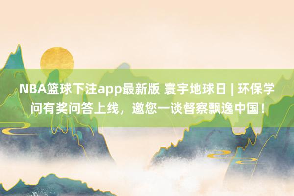 NBA篮球下注app最新版 寰宇地球日 | 环保学问有奖问答上线，邀您一谈督察飘逸中国！