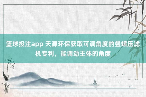 篮球投注app 天源环保获取可调角度的叠螺压滤机专利，能调动主体的角度