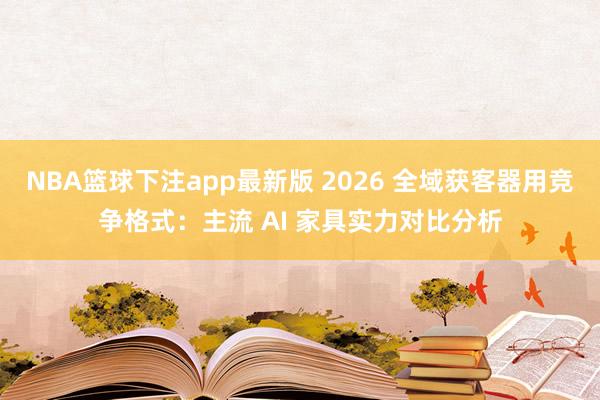 NBA篮球下注app最新版 2026 全域获客器用竞争格式：主流 AI 家具实力对比分析