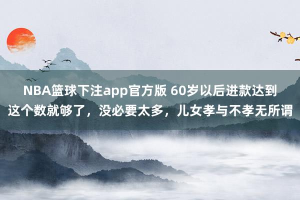 NBA篮球下注app官方版 60岁以后进款达到这个数就够了，没必要太多，儿女孝与不孝无所谓