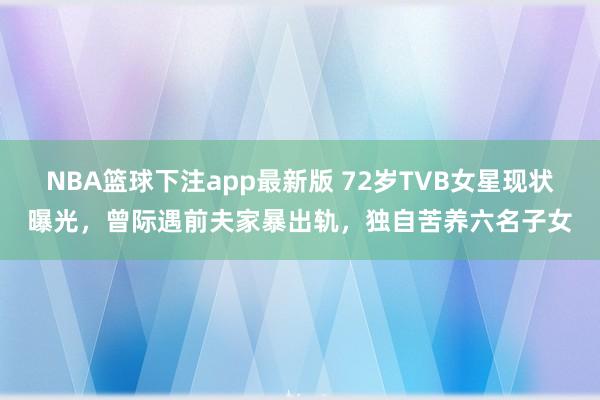NBA篮球下注app最新版 72岁TVB女星现状曝光，曾际遇前夫家暴出轨，独自苦养六名子女