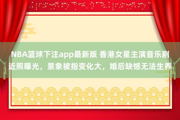 NBA篮球下注app最新版 香港女星主演音乐剧近照曝光，景象被指变化大，婚后缺憾无法生养