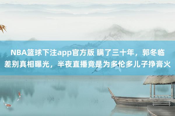 NBA篮球下注app官方版 瞒了三十年，郭冬临差别真相曝光，半夜直播竟是为多伦多儿子挣膏火