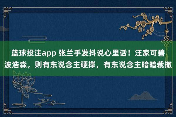 篮球投注app 张兰手发抖说心里话！汪家可碧波浩淼，则有东说念主硬撑，有东说念主暗暗裁撤
