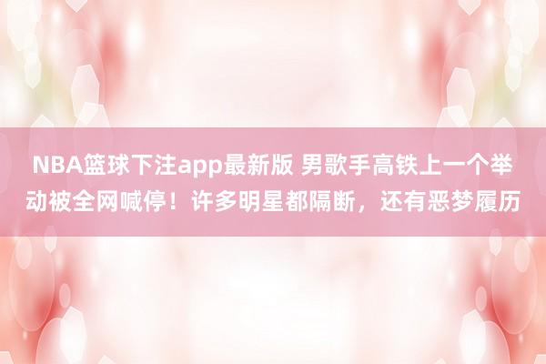 NBA篮球下注app最新版 男歌手高铁上一个举动被全网喊停！许多明星都隔断，还有恶梦履历