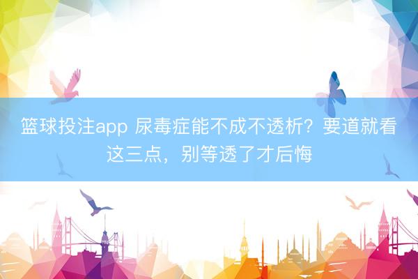 篮球投注app 尿毒症能不成不透析？要道就看这三点，别等透了才后悔