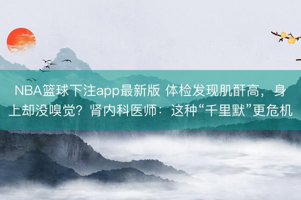 NBA篮球下注app最新版 体检发现肌酐高，身上却没嗅觉？肾内科医师：这种“千里默”更危机