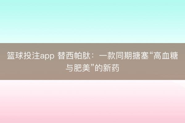 篮球投注app 替西帕肽：一款同期搪塞“高血糖与肥美”的新药