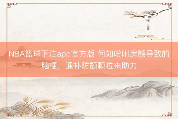 NBA篮球下注app官方版 何如吩咐房颤导致的脑梗，通补防颤颗粒来助力